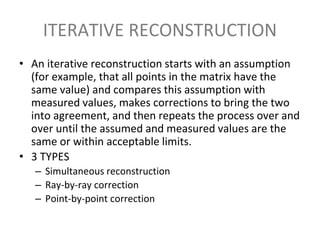 ITERATIVE RECONSTRUCTION
• An iterative reconstruction starts with an assumption
(for example, that all points in the matrix have the
same value) and compares this assumption with
measured values, makes corrections to bring the two
into agreement, and then repeats the process over and
over until the assumed and measured values are the
same or within acceptable limits.
• 3 TYPES
– Simultaneous reconstruction
– Ray-by-ray correction
– Point-by-point correction
 