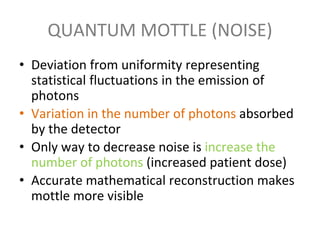 QUANTUM MOTTLE (NOISE)
• Deviation from uniformity representing
statistical fluctuations in the emission of
photons
• Variation in the number of photons absorbed
by the detector
• Only way to decrease noise is increase the
number of photons (increased patient dose)
• Accurate mathematical reconstruction makes
mottle more visible
 