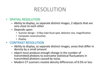 RESOLUTION
• SPATIAL RESOLUTION
– Ability to display, as separate distinct images, 2 objects that are
very close to each other
– Depends upon:
• Scanner design – X-Ray tube focal spot, detector size, magnification
• Computer reconstruction
• Display
• CONTRAST RESOLUTION
– Ability to display, as separate distinct images, areas that differ in
density by a small amount
– object must produce enough change in the number of
transmitted photons to overcome statistical fluctuations in
transmitted photons caused by noise.
– Modern CT scanners resolve density differences of 0.5% or less
 