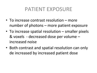 PATIENT EXPOSURE
• To increase contrast resolution – more
number of photons – more patient exposure
• To increase spatial resolution – smaller pixels
& voxels - decreased dose per volume –
increased noise
• Both contrast and spatial resolution can only
de increased by increased patient dose
 