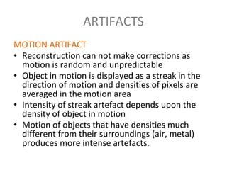 ARTIFACTS
MOTION ARTIFACT
• Reconstruction can not make corrections as
motion is random and unpredictable
• Object in motion is displayed as a streak in the
direction of motion and densities of pixels are
averaged in the motion area
• Intensity of streak artefact depends upon the
density of object in motion
• Motion of objects that have densities much
different from their surroundings (air, metal)
produces more intense artefacts.
 
