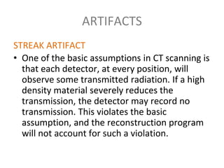ARTIFACTS
STREAK ARTIFACT
• One of the basic assumptions in CT scanning is
that each detector, at every position, will
observe some transmitted radiation. If a high
density material severely reduces the
transmission, the detector may record no
transmission. This violates the basic
assumption, and the reconstruction program
will not account for such a violation.
 