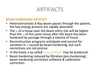 ARTIFACTS
BEAM HARDENING ARTIFACT
• Heterochromatic X-Ray beam passes through the patient,
the low energy protons are rapidly absorbed.
• The µ of a tissue near the beam entry site will be higher
than the µ of the same tissue after the beam has been
hardened by passage through a volume of tissue.
• Reconstruction programs anticipate and correct for
variation in µ caused by beam hardening, but such
corrections are not precise
• In the head, a so-called "cup artifact" may be produced.
• Beam hardening reduced by filtration (pre-hardening),
beam hardening correction software & calibration
correction.
 