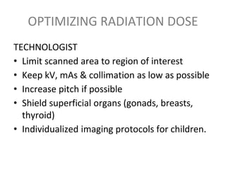 OPTIMIZING RADIATION DOSE
TECHNOLOGIST
• Limit scanned area to region of interest
• Keep kV, mAs & collimation as low as possible
• Increase pitch if possible
• Shield superficial organs (gonads, breasts,
thyroid)
• Individualized imaging protocols for children.
 