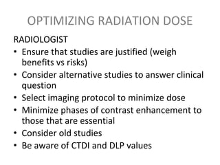 OPTIMIZING RADIATION DOSE
RADIOLOGIST
• Ensure that studies are justified (weigh
benefits vs risks)
• Consider alternative studies to answer clinical
question
• Select imaging protocol to minimize dose
• Minimize phases of contrast enhancement to
those that are essential
• Consider old studies
• Be aware of CTDI and DLP values
 