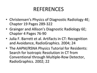 REFERENCES
• Christensen’s Physics of Diagnostic Radiology 4E;
Chapter 19 Pages 289-322
• Grainger and Allison’s Diagnostic Radiology 6E;
Chapter 4 Pages 76-90
• Julia F. Barrett et al. Artifacts in CT: Recognition
and Avoidance, RadioGraphics. 2004; 24
• The AAPM/RSNA Physics Tutorial for Residents:
Search for Isotropic Resolution in CT from
Conventional through Multiple-Row Detector,
RadioGraphics. 2002; 22
 