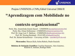 “ Aprendizagem com Mobilidade no  contexto organizacional” Profa. Dra. Amarolinda Zanela Saccol – UNISINOS ( [email_address] ) Profa. Dra. Eliane Schlemmer - UNISINOS ( [email_address] ) Prof. Dr. Jorge Luis V. Barbosa – UNISINOS ( [email_address] ) Prof. Dr. Nicolau Reinhard - FEA/USP ( [email_address] )  Prof. Dr. Steinar Kristoffersen – University of Oslo – ( [email_address] ) Mestrandos:  Marcos Kich, Solon Rabelo, Paulo Graziola Bolsistas de Iniciação Científica:  Carolina Sarmento, Alex Guterrez, Rodolfo S. Antunes, Rodrigo Hahn  Projeto UNISINOS e CNPq Edital Universal 2006/II 