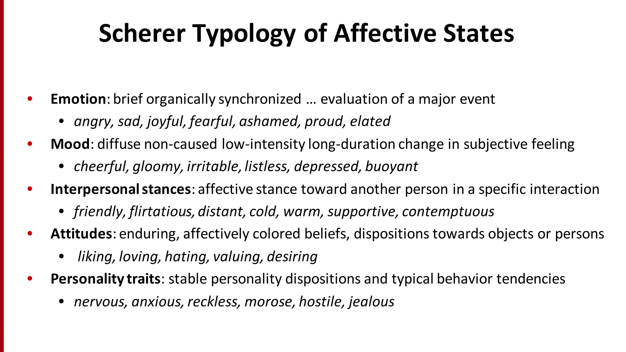 Scherer	
  Typology	
  of	
  Affective	
  States
• Emotion:	
  brief	
  organically	
  synchronized	
  …	
  evaluation	
  of	
  a	
  major	
  event	
  
• angry,	
  sad,	
  joyful,	
  fearful,	
  ashamed,	
  proud,	
  elated
• Mood:	
  diffuse	
  non-­‐caused	
  low-­‐intensity	
  long-­‐duration	
  change	
  in	
  subjective	
  feeling
• cheerful,	
  gloomy,	
  irritable,	
  listless,	
  depressed,	
  buoyant
• Interpersonal	
  stances:	
  affective	
  stance	
  toward	
  another	
  person	
  in	
  a	
  specific	
  interaction
• friendly,	
  flirtatious,	
  distant,	
  cold,	
  warm,	
  supportive,	
  contemptuous
• Attitudes:	
  enduring,	
  affectively	
  colored	
  beliefs,	
  dispositions	
  towards	
  objects	
  or	
  persons
• liking,	
  loving,	
  hating,	
  valuing,	
  desiring
• Personality	
  traits:	
  stable	
  personality	
  dispositions	
  and	
  typical	
  behavior	
  tendencies
• nervous,	
  anxious,	
  reckless,	
  morose,	
  hostile,	
  jealous
 