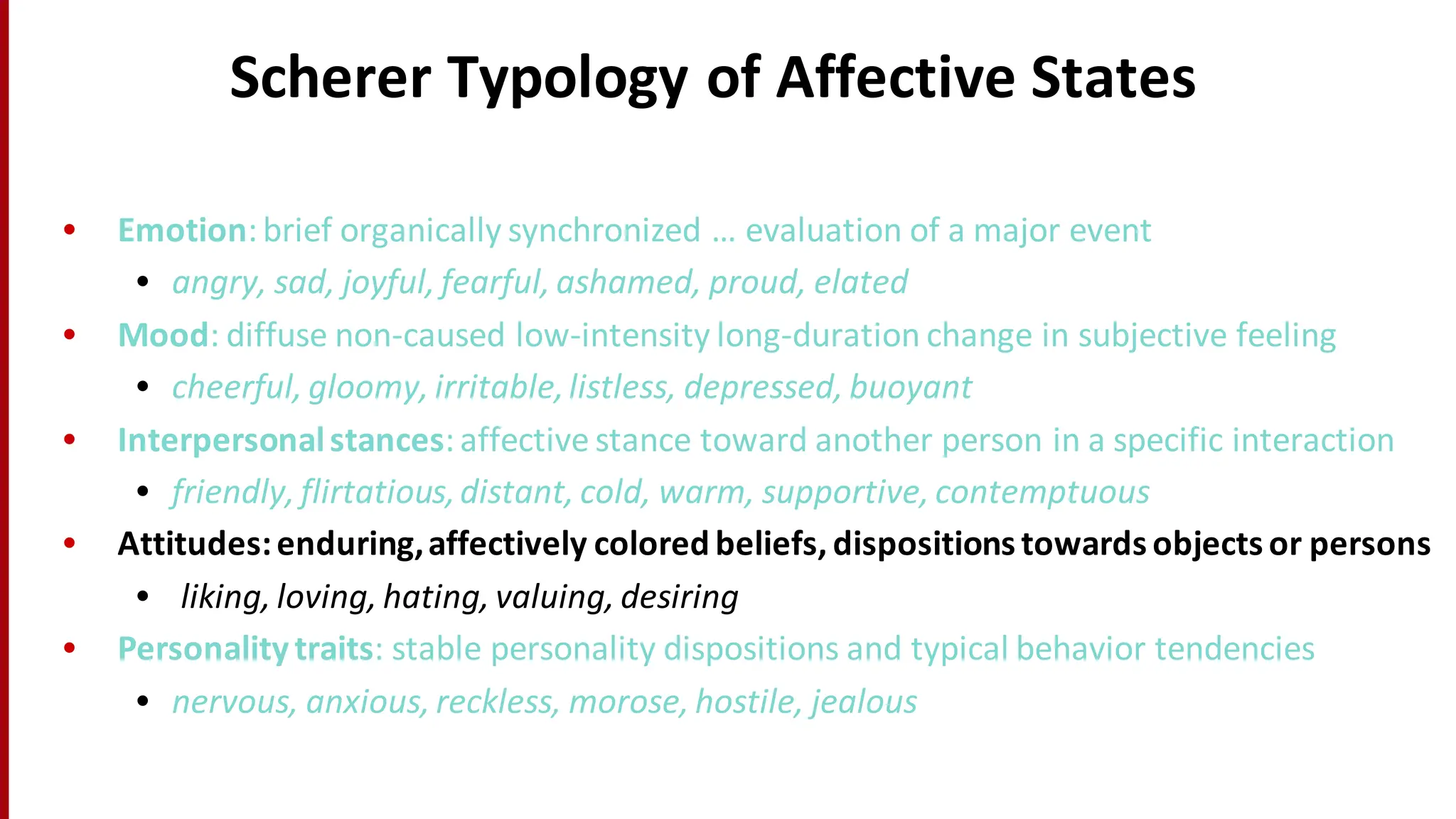 Scherer	
  Typology	
  of	
  Affective	
  States
• Emotion:	
  brief	
  organically	
  synchronized	
  …	
  evaluation	
  of	
  a	
  major	
  event	
  
• angry,	
  sad,	
  joyful,	
  fearful,	
  ashamed,	
  proud,	
  elated
• Mood:	
  diffuse	
  non-­‐caused	
  low-­‐intensity	
  long-­‐duration	
  change	
  in	
  subjective	
  feeling
• cheerful,	
  gloomy,	
  irritable,	
  listless,	
  depressed,	
  buoyant
• Interpersonal	
  stances:	
  affective	
  stance	
  toward	
  another	
  person	
  in	
  a	
  specific	
  interaction
• friendly,	
  flirtatious,	
  distant,	
  cold,	
  warm,	
  supportive,	
  contemptuous
• Attitudes:	
  enduring,	
  affectively	
  colored	
  beliefs,	
  dispositions	
  towards	
  objects	
  or	
  persons
• liking,	
  loving,	
  hating,	
  valuing,	
  desiring
• Personality	
  traits:	
  stable	
  personality	
  dispositions	
  and	
  typical	
  behavior	
  tendencies
• nervous,	
  anxious,	
  reckless,	
  morose,	
  hostile,	
  jealous
 