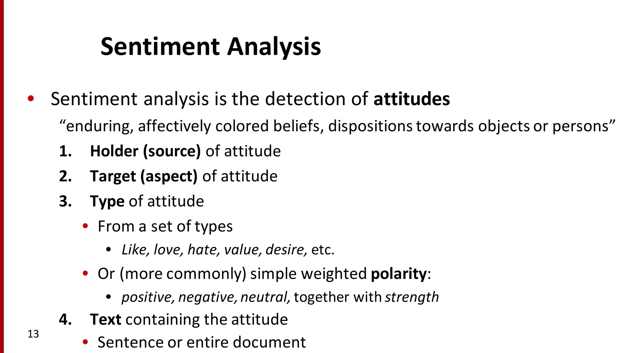 Sentiment	
  Analysis
• Sentiment	
  analysis	
  is	
  the	
  detection	
  of	
  attitudes
“enduring,	
  affectively	
  colored	
  beliefs,	
  dispositions	
  towards	
  objects	
  or	
  persons”
1. Holder	
  (source)	
  of	
  attitude
2. Target	
  (aspect)	
  of	
  attitude
3. Type	
  of	
  attitude
• From	
  a	
  set	
  of	
  types
• Like,	
  love,	
  hate,	
  value,	
  desire, etc.
• Or	
  (more	
  commonly)	
  simple	
  weighted	
  polarity:	
  
• positive,	
  negative,	
  neutral,	
  together	
  with	
  strength
4. Text containing	
  the	
  attitude
• Sentence or	
  entire	
  document
13
 