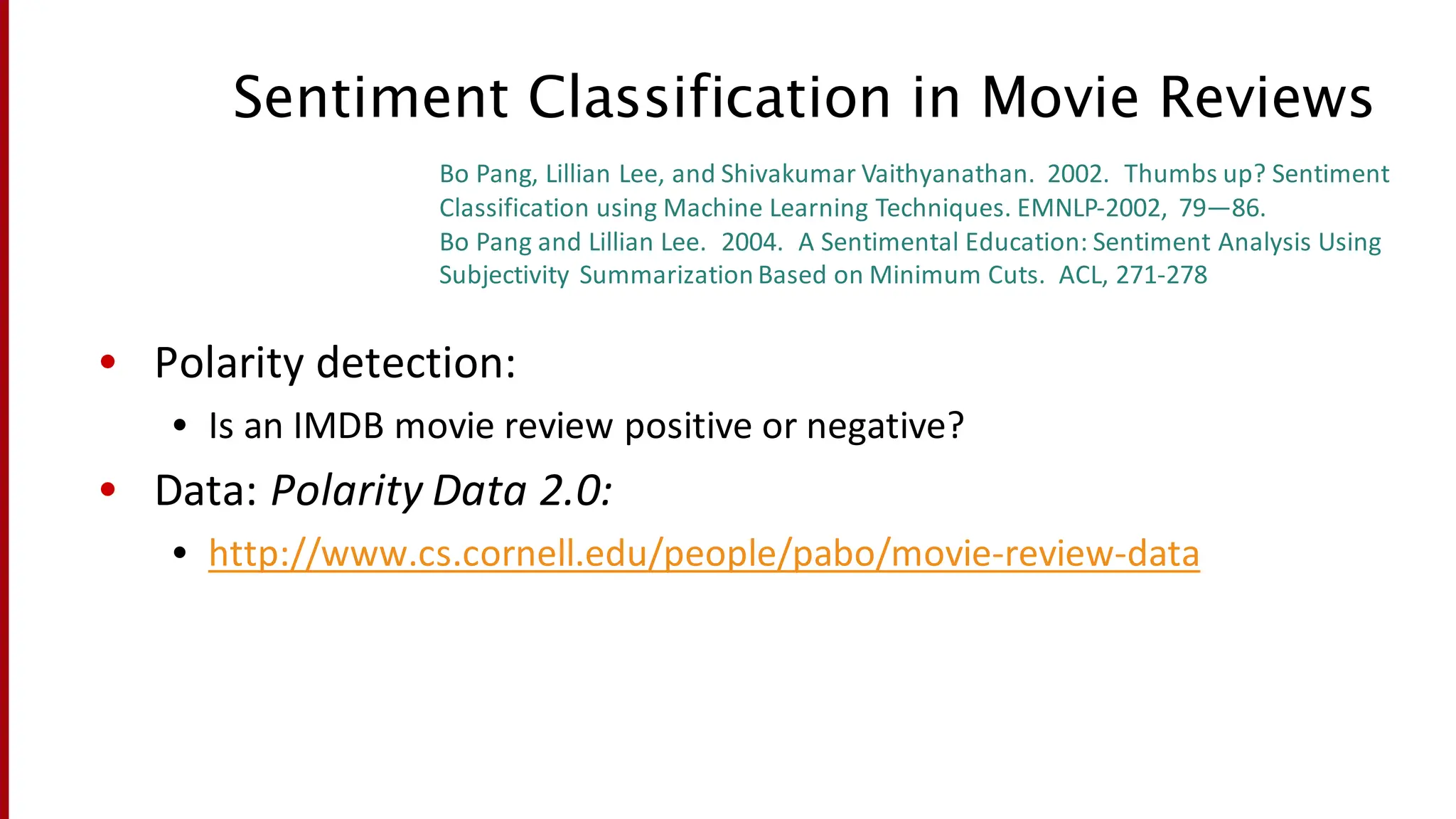 Sentiment Classification in Movie Reviews
• Polarity	
  detection:
• Is	
  an	
  IMDB	
  movie	
  review	
  positive	
  or	
  negative?
• Data:	
  Polarity	
  Data	
  2.0:	
  
• http://www.cs.cornell.edu/people/pabo/movie-­‐review-­‐data
Bo	
  Pang,	
  Lillian	
  Lee,	
  and	
  Shivakumar Vaithyanathan.	
  	
  2002.	
  	
  Thumbs	
  up?	
  Sentiment	
  
Classification	
  using	
  Machine	
  Learning	
  Techniques.	
  EMNLP-­‐2002,	
   79—86.
Bo	
  Pang	
  and	
  Lillian	
  Lee.	
  	
  2004.	
  	
  A	
  Sentimental	
  Education:	
  Sentiment	
  Analysis	
  Using	
  
Subjectivity	
  Summarization	
  Based	
  on	
  Minimum	
  Cuts.	
  	
  ACL,	
  271-­‐278
 