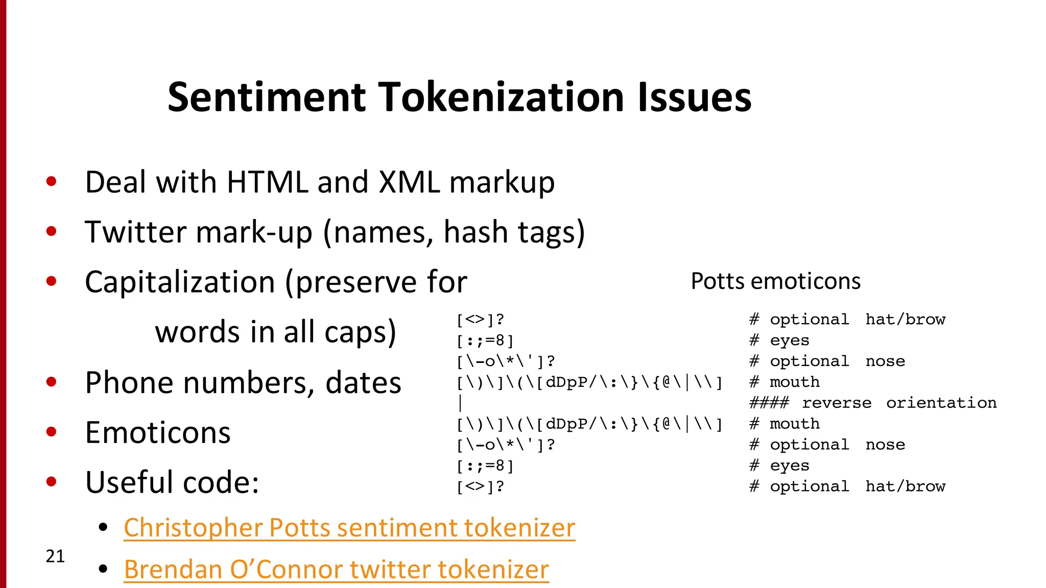 Sentiment	
  Tokenization	
  Issues
• Deal	
  with	
  HTML	
  and	
  XML	
  markup
• Twitter	
  mark-­‐up	
  (names,	
  hash	
  tags)
• Capitalization	
  (preserve	
  for	
  
words	
  in	
  all	
  caps)
• Phone	
  numbers,	
  dates
• Emoticons
• Useful	
  code:
• Christopher	
  Potts	
  sentiment	
  tokenizer
• Brendan	
  O’Connor	
  twitter	
  tokenizer
21
[<>]? # optional hat/brow
[:;=8] # eyes
[-o*']? # optional nose
[)]([dDpP/:}{@|] # mouth
| #### reverse orientation
[)]([dDpP/:}{@|] # mouth
[-o*']? # optional nose
[:;=8] # eyes
[<>]? # optional hat/brow
Potts	
  emoticons
 
