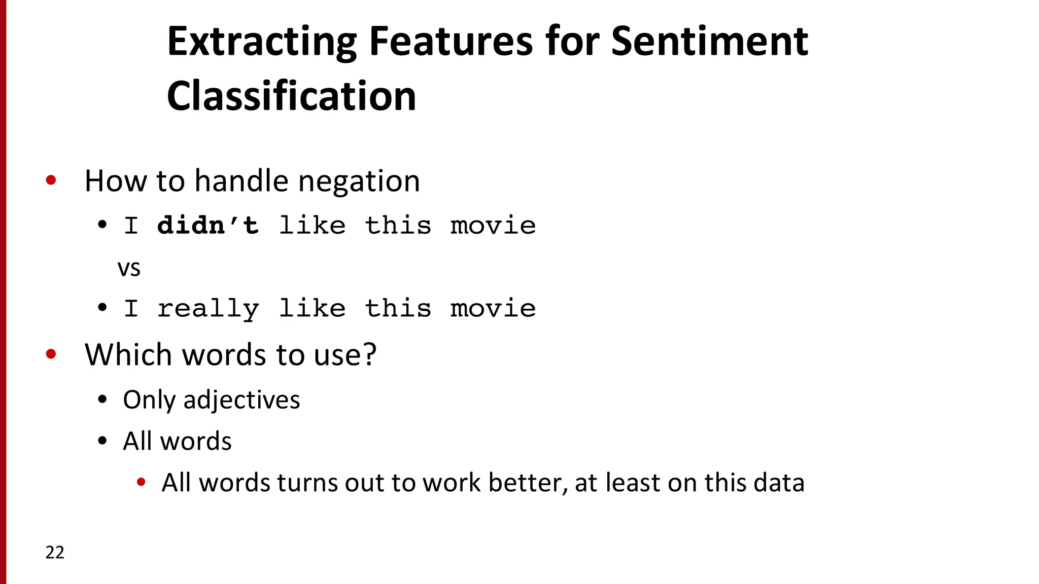 Extracting	
  Features	
  for	
  Sentiment	
  
Classification
• How	
  to	
  handle	
  negation
• I didn’t like this movie
vs
• I really like this movie
• Which	
  words	
  to	
  use?
• Only	
  adjectives
• All	
  words
• All	
  words	
  turns	
  out	
  to	
  work	
  better,	
  at	
  least	
  on	
  this	
  data
22
 