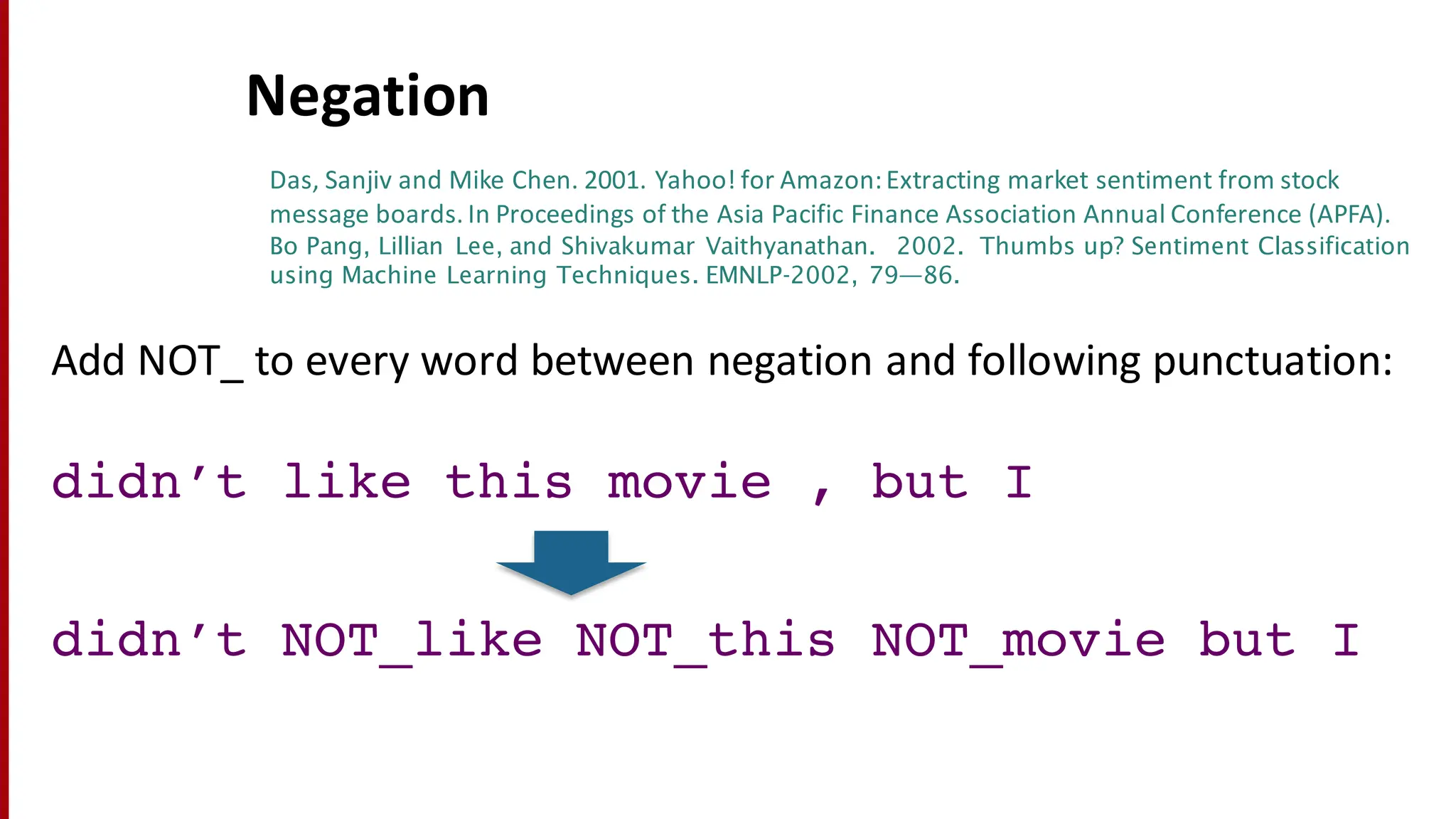 Negation
Add	
  NOT_	
  to	
  every	
  word	
  between	
  negation	
  and	
  following	
  punctuation:
didn’t like this movie , but I
didn’t NOT_like NOT_this NOT_movie but I
Das,	
  Sanjiv and	
  Mike	
  Chen.	
  2001.	
  Yahoo!	
  for	
  Amazon:	
  Extracting	
  market	
  sentiment	
  from	
  stock	
  
message	
  boards.	
  In	
  Proceedings	
  of	
  the	
  Asia	
  Pacific	
  Finance	
  Association	
  Annual	
  Conference	
  (APFA).
Bo Pang, Lillian Lee, and Shivakumar Vaithyanathan. 2002. Thumbs up? Sentiment Classification
using Machine Learning Techniques. EMNLP-2002, 79—86.
 