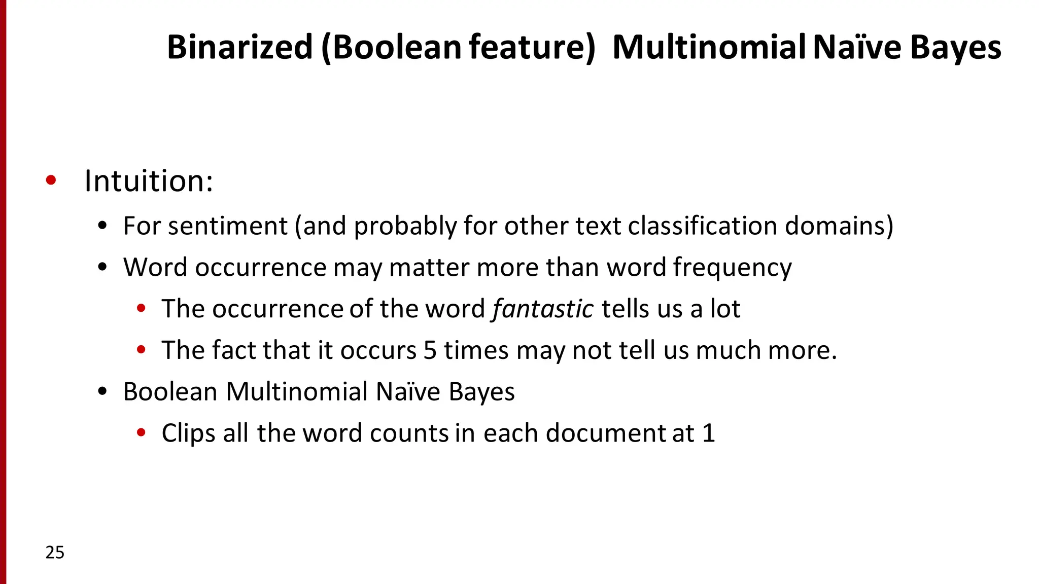 Binarized (Boolean	
  feature)	
  	
  Multinomial	
  Naïve Bayes
• Intuition:
• For	
  sentiment	
  (and	
  probably	
  for	
  other	
  text	
  classification	
  domains)
• Word	
  occurrence	
  may	
  matter	
  more	
  than	
  word	
  frequency
• The	
  occurrence	
  of	
  the	
  word	
  fantastic tells	
  us	
  a	
  lot
• The	
  fact	
  that	
  it	
  occurs	
  5	
  times	
  may	
  not	
  tell	
  us	
  much	
  more.
• Boolean	
  Multinomial	
  Naïve Bayes
• Clips	
  all	
  the	
  word	
  counts	
  in	
  each	
  document	
  at	
  1
25
 