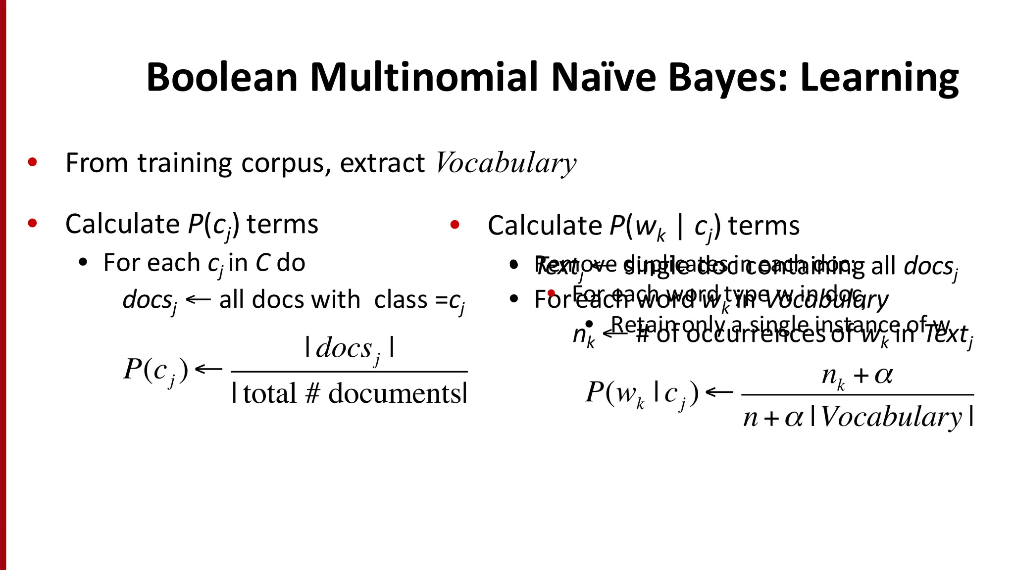 Boolean	
  Multinomial	
  Naïve	
  Bayes:	
  Learning
• Calculate	
  P(cj) terms
• For	
  each	
  cj in	
  C do
docsj ← all	
  docs	
  with	
  	
  class	
  =cj
P(cj )←
| docsj |
| total # documents| P(wk | cj )←
nk +α
n +α |Vocabulary |
• Textj ← single	
  doc	
  containing	
  all	
  docsj
• Foreach	
  word	
  wk in	
  Vocabulary
nk ← #	
  of	
  occurrences	
  of	
  wk in	
  Textj
• From	
  training	
  corpus,	
  extract	
  Vocabulary
• Calculate	
  P(wk | cj) terms
• Remove	
  duplicates	
  in	
  each	
  doc:
• For	
  each	
  word	
  type	
  w	
  in	
  docj
• Retain	
  only	
  a	
  single	
  instance	
  of	
  w
 