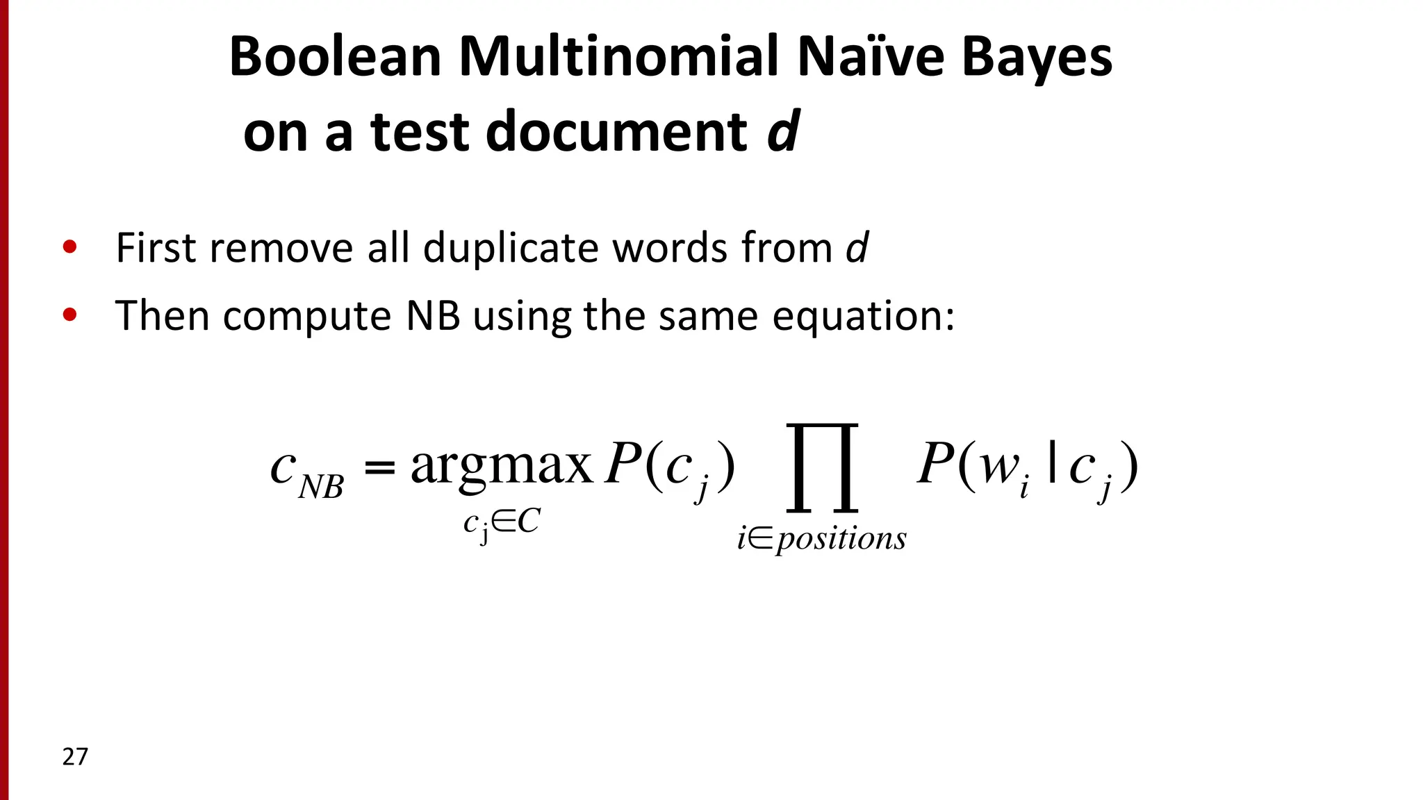 Boolean	
  Multinomial	
  Naïve Bayes
on	
  a	
  test	
  document	
  d
27
• First	
  remove	
  all	
  duplicate	
  words	
  from	
  d
• Then	
  compute	
  NB	
  using	
  the	
  same	
  equation:	
  
cNB = argmax
cj∈C
P(cj ) P(wi | cj )
i∈positions
∏
 