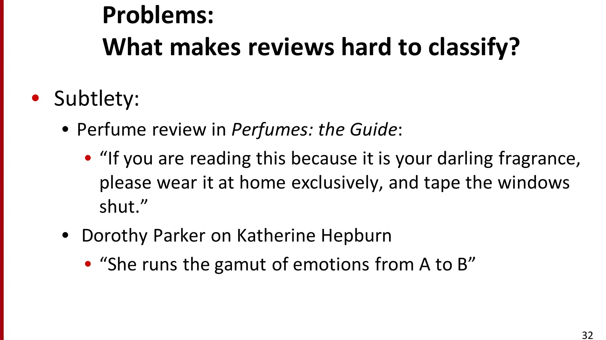 Problems:	
  
What	
  makes	
  reviews	
  hard	
  to	
  classify?
• Subtlety:
• Perfume	
  review	
  in	
  Perfumes:	
  the	
  Guide:
• “If	
  you	
  are	
  reading	
  this	
  because	
  it	
  is	
  your	
  darling	
  fragrance,	
  
please	
  wear	
  it	
  at	
  home	
  exclusively,	
  and	
  tape	
  the	
  windows	
  
shut.”
• Dorothy	
  Parker	
  on	
  Katherine	
  Hepburn
• “She	
  runs	
  the	
  gamut	
  of	
  emotions	
  from	
  A	
  to	
  B”
32
 
