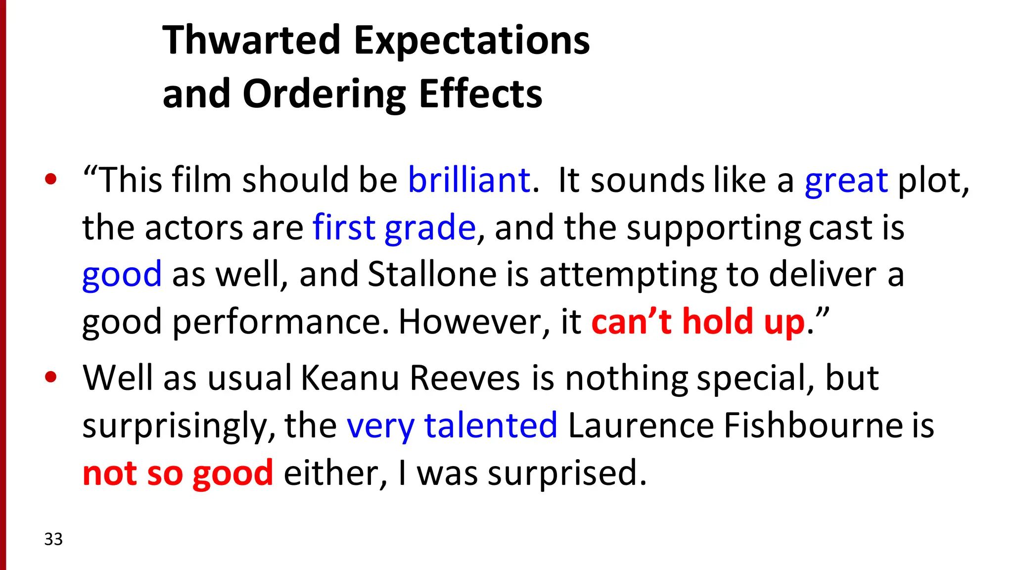 Thwarted	
  Expectations
and	
  Ordering	
  Effects
• “This	
  film	
  should	
  be	
  brilliant.	
  	
  It	
  sounds	
  like	
  a	
  great	
  plot,	
  
the	
  actors	
  are	
  first	
  grade,	
  and	
  the	
  supporting	
  cast	
  is	
  
good	
  as	
  well,	
  and	
  Stallone	
  is	
  attempting	
  to	
  deliver	
  a	
  
good	
  performance.	
  However,	
  it	
  can’t	
  hold	
  up.”
• Well	
  as	
  usual	
  Keanu	
  Reeves	
  is	
  nothing	
  special,	
  but	
  
surprisingly,	
  the	
  very	
  talented	
  Laurence	
  Fishbourne is	
  
not	
  so	
  good	
  either,	
  I	
  was	
  surprised.
33
 