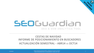 CESTAS DE NAVIDAD INFORME DE POSICIONAMIENTO EN BUSCADORES 
ACTUALIZACIÓN SEMESTRAL - ABR14 VS OCT14 
1 
11/18/2014 
ES067-CESTAS DE NAVIDAD ESPAÑA | INFORME SEO Y SEM DEL SECTOR | WWW.SEOGUARDIAN.COM | (C) SEOGUARDIAN | DATOS A OCT-2014  