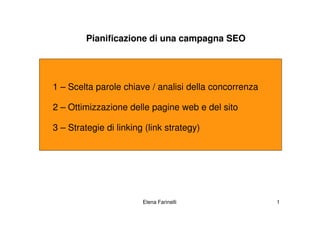 Pianificazione di una campagna SEO




1 – Scelta parole chiave / analisi della concorrenza

2 – Ottimizzazione delle pagine web e del sito

3 – Strategie di linking (link strategy)




                        Elena Farinelli                1
 