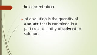 the concentration
 of a solution is the quantity of
a solute that is contained in a
particular quantity of solvent or
solution.
 