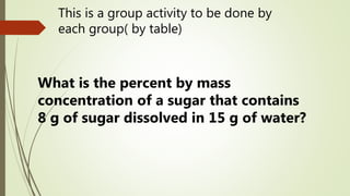 This is a group activity to be done by
each group( by table)
What is the percent by mass
concentration of a sugar that contains
8 g of sugar dissolved in 15 g of water?