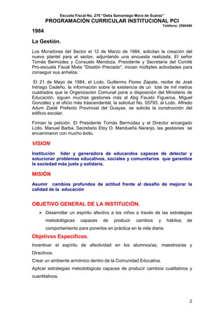 Escuela Fiscal No. 270 “Delia Samaniego Mora de Suárez”

PROGRAMACIÓN CURRICULAR INSTITUCIONAL PCI
Teléfono: 2500496

1984
La Gestión.
Los Moradores del Sector el 12 de Marzo de 1984, solicitan la creación del
nuevo plantel para el sector, adjuntando una encuesta realizada. El señor
Tomás Bermúdez y Consuelo Mendoza, Presidente y Secretaría del Comité
Pro-escuela Fiscal Mixta "Disstón Preciado", inician múltiples actividades para
conseguir sus anhelos.
El 21 de Mayo de 1984, el Lcdo. Guillermo Flores Zapata, recibe de José
Intriago Cedeño, la información sobre la existencia de un lote de mil metros
cuadrados que la Organización Comunal pone a disposición del Ministerio de
Educación, siguen muchas gestiones más al Abg Fausto Figueroa, Miguel
González y el oficio más trascendental, la solicitud No. 05793, al Lcdo. Alfredo
Adum Ziadé Prefecto Provincial del Guayas, se solicita la construcción del
edificio escolar.
Firman la petición. El Presidente Tomás Bermúdez y el Director encargado
Lcdo. Manuel Barba, Secretario Eloy O. Maridueña Naranjo, las gestiones se
encaminaron con mucho éxito.

VISION
Institución líder y generadora de educandos capaces de detectar y
solucionar problemas educativos, sociales y comunitarios que garantice
la sociedad más justa y solidaria.

MISIÓN
Asumir cambios profundos de actitud frente al desafío de mejorar la
calidad de la educación

OBJETIVO GENERAL DE LA INSTITUCIÓN.
Desarrollar un espíritu afectivo a los niños a través de las estrategias
metodológicas

capaces

de

producir

cambios

y

hábitos

de

comportamiento para ponerlos en práctica en la vida diaria.

Objetivos Específicos.
Incentivar el espíritu de afectividad en los alumnos/as, maestros/as y
Directivos.
Crear un ambiente armónico dentro de la Comunidad Educativa.
Aplicar estrategias metodológicas capaces de producir cambios cualitativos y
cuantitativos.

2

 