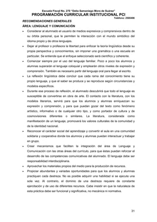 Escuela Fiscal No. 270 “Delia Samaniego Mora de Suárez”

PROGRAMACIÓN CURRICULAR INSTITUCIONAL PCI
Teléfono: 2500496

RECOMENDACIONES GENERALES
ÁREA: LENGUAJE Y COMUNICACIÓN
•

Considerar al alumnado el usuario de medios expresivos y comprensivos dentro de
su órbita personal, que le permiten la interacción con el mundo simbólico del
idioma propio y de otros lenguajes.

•

Dejar al profesor o profesora la libertad para enfocar la teoría lingüística desde su
propia perspectiva y conocimientos, sin imponer una gramática o una escuela en
particular. Se entiende que el enfoque seleccionado será científico y coherente.

•

Comenzar siempre por el uso del lenguaje familiar. Poco a poco los alumnos y
alumnas superarán el lenguaje coloquial y emplearán otros niveles de expresión y
comprensión. También es necesario partir del lenguaje oral para llegar al escrito.

•

La reflexión lingüística debe concluir que cada rama del conocimiento tiene su
propio lenguaje, y que el saber se produce y se reproduce según circunstancias y
modelos específicos.

•

Durante ese proceso de reflexión, el alumnado descubrirá que todo el lenguaje es
susceptible de convertirse en obra de arte. El contacto con la literatura, con los
modelos literarios, servirá para que los alumnos y alumnas enriquezcan su
expresión y comprensión, y para que puedan gozar del texto como fenómeno
artístico, informativo o de cualquier otro tipo, y como portador de cultura y de
cosmovisiones

diferentes

o

similares.

La

literatura,

considerada

como

manifestación de un lenguaje, promoverá los valores culturales de la comunidad y
de la identidad nacional.
•

Reconocer el carácter social del aprendizaje y convertir el aula en una comunidad
solidaria y cooperativa donde los alumnos y alumnas puedan interactuar y trabajar
en grupo.

•

Crear mecanismos que faciliten la integración del área de Lenguaje y
Comunicación con las otras áreas del currículo, para que éstas puedan reforzar el
desarrollo de las competencias comunicativas del alumnado. El lenguaje debe ser
responsabilidad interdisciplinaria.

•

Aprovechar los materiales propios del medio para la producción de recursos.

•

Propiciar abundantes y variadas oportunidades para que los alumnos y alumnas
practiquen cada destreza. No es posible adquirir una habilidad si se ejecuta una
sola vez. Al contrario, el dominio de una destreza requiere de constante
ejercitación y de uso de diferentes recursos. Cabe insistir en que la naturaleza de
esta práctica debe ser funcional y significativa, no mecánica ni normativa.

31

 