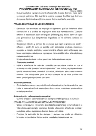 Escuela Fiscal No. 270 “Delia Samaniego Mora de Suárez”

PROGRAMACIÓN CURRICULAR INSTITUCIONAL PCI
Teléfono: 2500496
•

Evaluar cualitativa y progresivamente el desarrollo de cada destreza hasta lograr
su manejo autónomo. Sólo cuando la persona es capaz de utilizar sus destrezas
de manera discriminada y autónoma, puede decirse que las ha aprendido.

PARA EL DESARROLLO DE LOS CONTENIDOS.
•

Garantizar que el estudio del lenguaje sea operativo, que los contenidos estén
subordinados a la práctica del lenguaje en todas sus manifestaciones. Cualquier
reflexión o abstracción sobre el lenguaje (metalenguaje) deberá servir al sujeto
para perfeccionar sus competencias lingüísticas; de lo contrario, carecerá de
sentido.

•

Seleccionar métodos y técnicas de enseñanza que sigan un proceso de acción reflexión - acción. El punto de partida serán actividades prácticas, situaciones
concretas y modelos explícitos. Luego vendrá la reflexión sobre el lenguaje para
llegar a conceptos, relaciones y normas que harán posible volver a la práctica en
mejores condiciones.
Un ejemplo es el método cíclico, que consta de las siguientes etapas:
Etapa pregramatical:

•

Inicia la enseñanza de cualquier contenido con una etapa práctica en que el
alumnado no sabe que está “haciendo gramática”, pero realiza juegos gramaticales
que le permitirán inferir y construir conceptos, relaciones, estructuras o normas
sencillas. Este trabajo debe partir del habla coloquial de los niños y niñas o de
textos y mensajes significativos para ellos.

Iniciación gramatical.
•
Continúa el proceso con una reflexión sobre lo realizado en la etapa práctica, para
iniciar la sistematización de ese conjunto de conceptos y relaciones que constituye
el código gramatical.
Sistematización y afianzamiento gramatical:
•
Culmina la fase de sistematización que es imprescindible para que el alumnado
PARA EL TRATAMIENTO DE LOS LENGUAJES NO VERBALES
•

Utilizar como recursos y materiales didácticos las experiencias comunicativas de la
vida cotidiana por ejemplo: programas de radio y televisión, artículos de revistas y
periódicos, afiches publicitarios, teatro o danza, entre otros.

•

Promover la expresión de los alumnos y alumnas por medio de diferentes
lenguajes, como dibujos, títeres, gestos, modelados, tiras cómicas, etc.

32

 