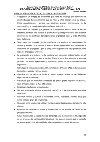 Escuela Fiscal No. 270 “Delia Samaniego Mora de Suárez”

PROGRAMACIÓN CURRICULAR INSTITUCIONAL PCI
Teléfono: 2500496

PARA EL APRENDIZAJE DE LA LECTURA Y LA ESCRITURA
•

Seleccionar un método de enseñanza que parta del lenguaje oral aproveche el
enorme bagaje de conocimientos que los niños y niñas poseen sobre su lengua.
Estos conocimientos,

aunque son intuitivos, ayudan enormemente en la

comprensión y el manejo del código alfabético y simbólico.
•

Seleccionar un método que priorice la comprensión lectora sobre la lectura
mecánica. No hace falta esperar a que los niños y niñas puedan leer para iniciar el
desarrollo de las destrezas correspondientes al proceso lector y a los diferentes
tipos de lectura.

•

Seleccionar una metodología de enseñanza que englobe las operaciones de
análisis y síntesis que supone la lectura. Ambas operaciones son necesarias e
intervienen en el proceso ; por lo tanto, debe superarse la vieja polémica entre
métodos analíticos y sintéticos.

•

La animación a la lectura y a la escritura son elementos indispensables en el
proceso de aprender a leer y escribir. Poco a poco, los alumnos y alumnas
gozarán de ambas operaciones y adquirirán gusto por otras manifestaciones
lingüísticas.

•

Garantizar la necesaria coordinación entre los dos primeros años de la educación
básica (pre - escolar y primer grado).

•

Coordinar con los padres de familia el respeto y apoyo necesarios para fortalecer
el proceso de aprendizaje.

•

Garantizar que los maestros y maestras de primer grado (segundo de básica),
sean profesionales de la más alta calidad.

•

En síntesis, la clase de lenguaje debe:

•

Ser eminentemente práctica y operativa, no teórica ni exclusivamente normativa
didácticos.

•

Respetar, valorar y cultivar la diversidad (social, lingüística, cultural, etc.) que
existe en cada grupo de estudiantes.

•

Respetar, en lo posible, los estilos y ritmos de aprendizaje propios del alumno o la
alumna.

•

Promover la participación activa y responsable de los padres de familia en el
proceso educativo.

•

Crear mecanismos y procedimientos concretos para la inserción de la propuesta
en los procesos de planificación institucional y de aula, de manera que el currículo
se adapte y responda a la realidad y a las necesidades propias del entorno.

33

 