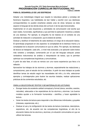 Escuela Fiscal No. 270 “Delia Samaniego Mora de Suárez”

PROGRAMACIÓN CURRICULAR INSTITUCIONAL PCI
Teléfono: 2500496

PARA EL DESARROLLO DE LAS DESTREZAS
Adoptar una metodología integral que respete la naturaleza global y compleja del
fenómeno lingüístico. Las habilidades de leer hablar y escribir (con sus destrezas
correspondientes) no pueden enseñarse aislada unas de otras; tampoco se debe
separar el lenguaje de las demás áreas del currículo ni de los ejes transversales.
Implementar en el aula situaciones y actividades de comunicación oral escrita que
sean reales, funcionales, significativas y que permitan la aplicación mecánica y aislada
de una destreza. Por ejemplo, la ortografía ha de tratarse en el contexto de una
actividad de redacción o composición, que la dotará de sentido.
Graduar y dosificar el tratamiento de cada destreza a lo largo de la educación básica.
El aprendizaje progresará en dos aspectos: la complejidad de la destreza misma y la
complejidad de la situación comunicativa en que se utilice. Por ejemplo, las destrezas
de lectura se trabajarán, cada año , a nivel más avanzado y se aplicarán sobre textos
más variados y complejos, comenzando por el uso del lenguaje coloquial. posea
verdaderos instrumentos de análisis e interpretación de textos, que le permitan
optimizar sus competencias lingüísticas y comunicativas.
A partir de esta fase, el ciclo se reinicia con una nueva experiencia que lleva a la
reflexión.
Aprovechar los trabajos de los alumnos y alumnas, especialmente las redacciones y
composiciones, para el estudio de los contenidos. A partir de esos trabajos se puede
identificar temas de estudio según las necesidades del niño y la niña, seleccionar
ejemplos y contraejemplos para ilustrar los asuntos tratados, realizar aplicaciones
prácticas de los contenidos estudiados, etc

PARA LA SELECCIÓN DE TEXTOS Y DE MATERIALES DE LECTURAS.
•

Escoger textos de excelente calidad conceptual y formal (claros, sencillos, exactos,
naturales), adecuados a las expectativas de los alumnos y alumnas. Los buenos
modelos ayudan a la formación humanística - científica, y hacer agradable la
lectura.

•

Variar los textos de lectura para responder a las diferencias individuales y grupales
(intereses, experiencias, etc.).

•

Graduar el uso y la configuración de los textos de lectura (narrativos, descriptivos,
expositivos, etc. de acuerdo con las competencias lingüísticas, el año de la
educación básica de los alumnos y alumnas y la situación comunicativa en que se
utilicen las lecturas.

34

 