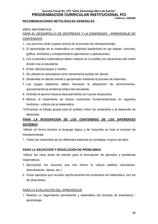 Escuela Fiscal No. 270 “Delia Samaniego Mora de Suárez”

PROGRAMACIÓN CURRICULAR INSTITUCIONAL PCI
Teléfono: 2500496

RECOMENDACIONES METOLÓGICAS GENERALES
AREA: MATEMÁTICA
PARA EL DESARROLLO DE DESTREZAS Y LA ENSEÑANZA - APRENDIZAJE DE
CONTENIDOS
1. Los alumnos serán sujetos activos en el proceso de interaprendizaje.
2. El aprendizaje de la matemática se realizará basándose en las etapas: concreta,
gráfica, simbólica y complementaria (ejercitación y aplicaciones)
3. Los contenidos matemáticos deben tratarse en lo posible con situaciones del medio
donde vive el estudiante.
4. Evitar cálculos largos e inútiles
5. Se utilizará la calculadora como herramienta auxiliar de cálculo.
6. Desarrollar el cálculo mental y aproximado mediante el proceso de redondeo.
7. Los juegos didácticos deben favorecer la adquisición de conocimientos,
aprovechando la tendencia lúdica del estudiante.
8. Orientar al alumno hacia el descubrimiento de nuevas situaciones.
9. Motivar el tratamiento de ciertos contenidos fundamentándose en aspectos
históricos - críticos de la matemática.
10.Propiciar el trabajo grupal para el análisis crítico de contenidos y el desarrollo de
destrezas.
PARA LA INTEGRACION DE LOS CONTENIDOS DE LOS DIFERENTES
SISTEMAS
Utilizar en forma intuitiva el lenguaje lógico y de conjuntos en todo el proceso de
interaprendizaje.
1. Tratar los contenidos de los diferentes sistemas sin privilegiar ninguno de ellos.

PARA LA SELECCIÓN Y RESOLUCIÓN DE PROBLEMAS
Utilizar las otras áreas de estudio para la formulación de ejemplos y problemas
matemáticos.
1. Aprovechar los recursos que nos ofrece la cultura estética (recreación,
dramatización, títeres, etc.).
2. Incluir ejemplos que vinculen oportunamente los contenidos de matemática con los
de otras áreas.

PARA LA EVALUACIÓN DEL APRENDIZAJE
1. Realizar un seguimiento permanente y sistemático del proceso de enseñanza aprendizaje.

36

 