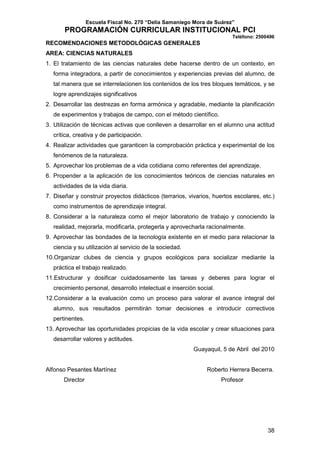 Escuela Fiscal No. 270 “Delia Samaniego Mora de Suárez”

PROGRAMACIÓN CURRICULAR INSTITUCIONAL PCI
Teléfono: 2500496

RECOMENDACIONES METODOLÓGICAS GENERALES
AREA: CIENCIAS NATURALES
1. El tratamiento de las ciencias naturales debe hacerse dentro de un contexto, en
forma integradora, a partir de conocimientos y experiencias previas del alumno, de
tal manera que se interrelacionen los contenidos de los tres bloques temáticos, y se
logre aprendizajes significativos
2. Desarrollar las destrezas en forma armónica y agradable, mediante la planificación
de experimentos y trabajos de campo, con el método científico.
3. Utilización de técnicas activas que conlleven a desarrollar en el alumno una actitud
crítica, creativa y de participación.
4. Realizar actividades que garanticen la comprobación práctica y experimental de los
fenómenos de la naturaleza.
5. Aprovechar los problemas de a vida cotidiana como referentes del aprendizaje.
6. Propender a la aplicación de los conocimientos teóricos de ciencias naturales en
actividades de la vida diaria.
7. Diseñar y construir proyectos didácticos (terrarios, vivarios, huertos escolares, etc.)
como instrumentos de aprendizaje integral.
8. Considerar a la naturaleza como el mejor laboratorio de trabajo y conociendo la
realidad, mejorarla, modificarla, protegerla y aprovecharla racionalmente.
9. Aprovechar las bondades de la tecnología existente en el medio para relacionar la
ciencia y su utilización al servicio de la sociedad.
10.Organizar clubes de ciencia y grupos ecológicos para socializar mediante la
práctica el trabajo realizado.
11.Estructurar y dosificar cuidadosamente las tareas y deberes para lograr el
crecimiento personal, desarrollo intelectual e inserción social.
12.Considerar a la evaluación como un proceso para valorar el avance integral del
alumno, sus resultados permitirán tomar decisiones e introducir correctivos
pertinentes.
13. Aprovechar las oportunidades propicias de la vida escolar y crear situaciones para
desarrollar valores y actitudes.
Guayaquil, 5 de Abril del 2010

Alfonso Pesantes Martínez
Director

Roberto Herrera Becerra.
Profesor

38

 