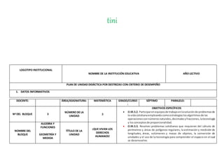 tini
LOGOTIPO INSTITUCIONAL
NOMBRE DE LA INSTITUCIÓN EDUCATIVA AÑO LECTIVO
PLAN DE UNIDAD DIDÁCTICA POR DESTREZAS CON CRITERIO DE DESEMPEÑO
1. DATOS INFORMATIVOS
DOCENTE: ÁREA/ASIGNATURA: MATEMÁTICA GRADO/CURSO
:
SÉPTIMO PARALELO:
Nº DEL BLOQUE 3
NÚMERO DE LA
UNIDAD
3
OBJETIVOS ESPECÍFICOS
 O.M.3.2. Participarenequiposde trabajoenlasoluciónde problemasde
la vidacotidianaempleandocomoestrategiaslosalgoritmosde las
operacionesconnúmerosnaturales,decimalesyfracciones,latecnología
y losconceptosde proporcionalidad.
 O.M.3.3. Resolver problemas cotidianos que requieran del cálculo de
perímetros y áreas de polígonos regulares, la estimación y medición de
longitudes, áreas, volúmenes y masas de objetos, la conversión de
unidades y el uso de la tecnología para comprender el espacio en el cual
se desenvuelve.
NOMBRE DEL
BLOQUE
ALGEBRA Y
FUNCIONES
GEOMETRÍA Y
MEDIDA
TÍTULO DE LA
UNIDAD
¡QUE VIVAN LOS
DERECHOS
HUMANOS!
 