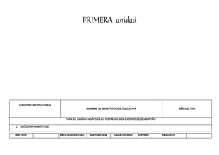 PRIMERA unidad
LOGOTIPO INSTITUCIONAL
NOMBRE DE LA INSTITUCIÓN EDUCATIVA AÑO LECTIVO
PLAN DE UNIDAD DIDÁCTICA DE DESTREZAS CON CRITERIO DE DESEMPEÑO
1. DATOS INFORMATIVOS
DOCENTE: ÁREA/ASIGNATURA: MATEMÁTICA GRADO/CURSO: SÉPTIMO PARALELO:
 