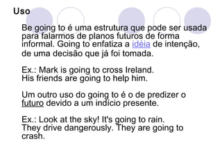 Uso
 Be going to é uma estrutura que pode ser usada
 para falarmos de planos futuros de forma
 informal. Going to enfatiza a idéia de intenção,
 de uma decisão que já foi tomada.
 Ex.: Mark is going to cross Ireland.
 His friends are going to help him.
 Um outro uso do going to é o de predizer o
 futuro devido a um indício presente.
 Ex.: Look at the sky! It's going to rain.
 They drive dangerously. They are going to
 crash.
 