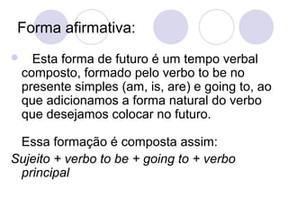 Forma afirmativa:
     Esta forma de futuro é um tempo verbal
    composto, formado pelo verbo to be no
    presente simples (am, is, are) e going to, ao
    que adicionamos a forma natural do verbo
    que desejamos colocar no futuro.

 Essa formação é composta assim:
Sujeito + verbo to be + going to + verbo
 principal
 