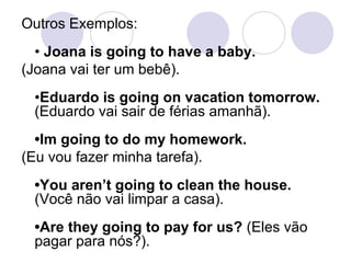 Outros Exemplos:
  • Joana is going to have a baby.
(Joana vai ter um bebê).
 •Eduardo is going on vacation tomorrow.
 (Eduardo vai sair de férias amanhã).
  •Im going to do my homework.
(Eu vou fazer minha tarefa).
 •You aren’t going to clean the house.
 (Você não vai limpar a casa).
 •Are they going to pay for us? (Eles vão
 pagar para nós?).
 