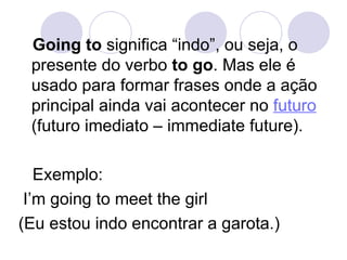 Going to  significa “indo”, ou seja, o presente do verbo  to go . Mas ele é usado para formar frases onde a ação principal ainda vai acontecer no  futuro  (futuro imediato – immediate future).  Exemplo:  I’m going to meet the girl  (Eu estou indo encontrar a garota.) 