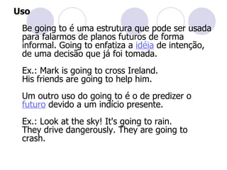 Uso Be going to é uma estrutura que pode ser usada para falarmos de planos futuros de forma informal. Going to enfatiza a  idéia  de intenção, de uma decisão que já foi tomada.  Ex.: Mark is going to cross Ireland.  His friends are going to help him.  Um outro uso do going to é o de predizer o  futuro  devido a um indício presente.  Ex.: Look at the sky! It's going to rain.  They drive dangerously. They are going to crash.  