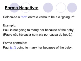 Forma Negativa: Coloca-se o  &quot;not&quot;  entre o verbo to be e o &quot;going to&quot;:  Exemplo:  Paul is not going to marry her because of the baby.  (Paulo não irá casar com ela por causa do bebê.) Forma contraída: Paul  isn’t  going to marry her because of the baby. 