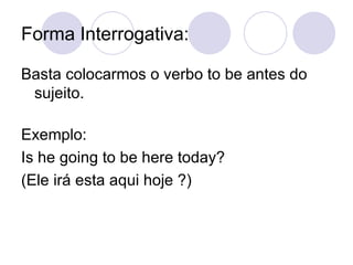 Forma Interrogativa: Basta colocarmos o verbo to be antes do sujeito.  Exemplo:  Is he going to be here today?  (Ele irá esta aqui hoje ?) 