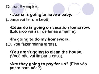 Outros Exemplos:  •  Joana is going to have a baby.   (Joana vai ter um bebê).  • Eduardo is going on vacation tomorrow.  (Eduardo vai sair de férias amanhã).  •Im going to do my homework.  (Eu vou fazer minha tarefa).  •You aren’t going to clean the house.  (Você não vai limpar a casa).  •Are they going to pay for us?  (Eles vão pagar para nós?).  