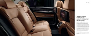 Interior   18 | 19




THE BEST SEATS
IN THE HOUSE
AREN’T NECESSARILY
IN THE HOUSE.

As thoroughly as the BMW  Series caters to its driver,
it also takes ﬁ rst-class care of its passengers. After the
soft-closing of the automatic doors, those riding in the
rear compartment enjoy room to stretch out in comfortable
seats upholstered in soft Nappa Leather, and bathed in the
warm nighttime glow of Ambiance lighting. Two separate,
rear climate controls allow individualized temperature zones.
The miles, minutes and hours of the journey will melt away
when there’s a Rear Entertainment Package that keeps
both passengers riveted to individual  -inch color screens
built into the front-seat backrests. And glare is never a
problem with the power rear window and rear side window
sunshades that ensure privacy while helping to keep the
cabin cool.
European screens shown.

For details on the availability of standard and optional features, please refer
to the Standard equipment | Optional equipment charts at the back of
this brochure.
 