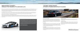 BMW EFFICIENT DYNAMICS –                                                                                                                                                                                  THE BMW 7 SERIES SEDAN’S
VEHICLES THAT REQUIRE LITTLE AND GIVE A LOT.                                                                                                                                                              EFFICIENT DYNAMICS INITIATIVE AT A GLANCE.

BMW was one of the ﬁ rst automotive manufacturers to pursue efﬁ cient driving technologies – one part of our award-winning sustainability strategy. Our commitment to Efﬁ cientDynamics means
we are continuously developing innovative systems that bring us closer to our long-term goal of emissions-free mobility. However, we remain equally committed to driving pleasure, which is being
pursued in different ways. First, there is the continuing optimization of conventional diesel- and gasoline-powered models. Second, BMW hybrid vehicles are already on the road. Third, the ﬁ rst
   % electrically powered BMW – the BMW ActiveE – is being distributed in a ﬁ eld trial to customers. And fourth, the ﬂ eet of BMW Hydrogen  vehicles impressively demonstrated the potential
for combining hydrogen drive with a combustion engine.

Since     BMW has been able to reduce the CO emissions of its entire ﬂ eet by approximately   percent. BMW has rolled out more than two million vehicles equipped with Efﬁ cientDynamics:
  models already produce less than    g of CO per mile, and BMW intends to achieve a further   percent reduction by     . BMW Efﬁ cientDynamics represents the most comprehensive
package of innovative technologies currently in production, for reducing fuel consumption and emissions while simultaneously creating The Ultimate Driving Machine.     ®



Different paths to the same destination: unmistakable BMW driving pleasure.
In early     BMW launched its ﬁ rst production models with hybrid drive: the BMW ActiveHybrid  and the BMW ActiveHybrid X . Both models offer an unparalleled combination of increased fuel
efﬁ ciency, reduced emissions and thrilling performance. The BMW ActiveE, with its innovative    % electric drive system, will introduce a whole new form of dynamic performance, paving the
way for the future of emissions-free mobility. Finally, a completely new vehicle concept targeted at meeting the need for sustainable mobility in fast-growing metropolitan areas will soon become
reality: the BMW i .



                                                                                                                                                                                                          High Precision Direct Injection                                                                      TwinPower Turbo engines
                                                                                                                                                                                                          Turbocharging is traditionally known for boosting power at the expense of fuel ef ciency.            Bene ting from BMW’s innovative TwinPower Turbo technology that reclaims the energy
                                                                                                      BMW Vision EfficientDynamics: Vision becomes reality. In     BMW plans to debut                 BMW TwinPower Turbo engines with direct fuel injection, however, inject gasoline at high             contained in exhaust gases, Series’ engines deliver quick acceleration while virtually
                                                                                                      the BMW Vision EfficientDynamics test model – a  + sports car featuring groundbreaking            pressure and with extreme precision into each cylinder. And, thanks to BMW’s fast and exible         eliminating turbo lag.
                                                                                                      plug-in hybrid technology that combines sports-car performance with compact-class con-              electronic control system, both the timing and quantity of the fuel injections can be precisely
                                                                                                      sumption. Powered by the latest-generation, full-hybrid system, the vehicle – in concept            adjusted to driving conditions. As a result, BMW vehicles achieve greater power with excellent       Lightweight construction
                                                                                                      form – generates a total of    hp through a    -hp, three-cylinder turbo diesel engine with   fuel ef ciency.                                                                                      Our engineers use lightweight aluminum throughout our vehicles – in the front section, for
                                                                                                         lb-ft of torque, as well as a hybrid synchronous engine on the front axle and fully hybrid                                                                                                         example, or for the suspension. BMW’s V- TwinPower Turbo engine’s crankcase, as well
                                                                                                       drive system on the rear axle. With a range of up to    miles, its ratio of performance to      Aerodynamics                                                                                         as the roof, hood, doors and fenders, are all made of aluminum. Taken together, these weight
                                                                                                       fuel consumption is without equal, positioning BMW as the world’s leading manufacturer             The more smoothly that air ows over a vehicle, the more ef ciently it can operate. All BMWs          savings lead to lower fuel consumption and better axle load distribution for more agility –
                                                                                                       of exceptionally efficient, sporty vehicles.                                                       are designed for a low coef cient of aerodynamic drag, which translates into quicker acceleration,   especially in curves.
                                                                                                                                                                                                          more stable handling, quieter operation and greater fuel ef ciency. A BMW’s integrated front
                                                                                                         bmwusa.com/EfficientDynamics                                                                    spoiler reduces the amount of air owing underneath, minimizing front-end lift. This allows a BMW
                                                                                                                                                                                                          to hug the road at higher speeds for excellent stability.

                                                                                                                                                                                                          Double-VANOS
                                                                                                                                                                                                          VANOS is BMW’s valve timing system that can “steplessly” vary the points in the combustion
                                                                                                                                                                                                          cycle when valves open and close. Double-VANOS refers to the fact that it operates on both the
                                                                                                                                                                                                          intake and exhaust camshafts. Electronically controlled in response to engine speed, load and
                                                                                                                                                                                                          temperature, VANOS reduces emissions, and enhances low- to medium-speed torque, as well
                                                                                                                                                                                                          as fuel ef ciency.                                                                                                                            BMW EfficientDynamics
                                                                                                                                                                                                                                                                                                                                                        Less emissions. More driving pleasure.
 