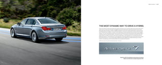 BMW ActiveHybrid    36 | 37




THE MOST DYNAMIC WAY TO DRIVE A HYBRID.
 Forget everything you previously thought about hybrids: that they are slow, unexciting vehicles that sacriﬁ ce performance,
 space and luxury in the name of frugality. The BMW ActiveHybrid  blends all the outstanding attributes of the  Series
 with greatly enhanced efﬁ ciency. In fact, the BMW ActiveHybrid  is the world’s fastest hybrid vehicle, rocketing smoothly
 from  to   mph in an incredible  . seconds, while realizing up to   percent greater fuel economy than the non-hybrid
 Series. This “mild” hybrid gets its power from two closely interlinked drive units that permanently work together. BMW’s
 TwinPower Turbo V- combustion engine – the main drive source – puts maximum torque at your command, even at low
 engine speeds. It’s linked to an electric motor with a storage battery, which generates a V-  -worthy power boost for
 blistering acceleration. The ActiveHybrid  is also designed to minimize the weight and space requirements of the normally
 bulky hybrid components. True to the philosophy of Efﬁ cientDynamics, BMW uses innovative technology to combine
 maximum driving pleasure with the lowest possible fuel consumption and emissions.

   BMW AG test results, ActiveHybrid    i; ActiveHybrid    Li –  . seconds.




                                                                               Model Year     ActiveHybrid content shown in brochure;
                                                                                      Model Year     will be available September     .
 