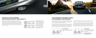 INTEGRAL ACTIVE STEERING:                                                                                                                    THE CHASSIS OF THE BMW SERIES.
ENJOY GREATER AGILITY AND STABILITY.                                                                                                         OUR ENGINEERS’ MASTERPIECE.
Only BMW could make a luxury sedan feel so agile. Integral Active Steering adds speed-              Integral Active Steering: Left, top:     Innovative technologies on many fronts aid in the quest for superior agility and smoother ride    weight distribution. BMW’s intelligent lightweight construction, combined with a low center
sensitive rear-wheel steering to BMW’s Active Steering system. As before with Active                at speeds of up to   mph, the rear     comfort. Achieving an ideal balance of the two is a BMW hallmark. The ﬁ Series has long set       of gravity and balanced weight, gives this large luxury sedan amazingly agile performance.
Steering, a small turn of the steering wheel at low speeds yields a greater turn of the front       wheels steer in the opposite direction   the benchmark in its class for balancing dynamic handling and a comfortable ride – but that
wheels for more direct response; now it also steers the rear wheels up to three degrees in          to the front wheels. At the same time,   has never stopped BMW from always setting higher standards.                                       The pleasure of driving the ﬁ Series can be raised another notch with Active Roll Stabilization.
the opposite direction, enhancing maneuverability. Changing lanes at highway speeds, the            Active Steering boosts the effect of                                                                                                       This feature, which seems to defy the laws of physics, resists outward roll during cornering.
rear wheels turn in the same direction as the front wheels, for unrivaled handling and stability.   steering wheel input on turning the      One area for optimizing this balance is high-strength construction using lightweight materials.   This not only results in a more comfortable ride for passengers; it also helps to keep the
Your passengers enjoy greater ride comfort from reduced body roll, while you experience             front wheels, for sharper cornering.     High-tensile steel is employed extensively in the load-bearing structure. Lightweight aluminum    Sedan’s weight rmly planted on all four wheels, improving its handling and braking perfor-
extraordinary responsiveness.                                                                       Left, below: at   mph and above,       is used in the roof, doors, hood and front fenders, as well as in both the multi-link double-     mance. Additionally, a new double-joint spring-strut front axle delivers high lateral acceleration
                                                                                                    the rear wheels steer in the same        wishbone front suspension and Integral-V multi-link rear suspension. This use of lightweight      through corners, while helping tires maintain optimum contact with the road at all times.
                                                                                                    direction as the front wheels. This      aluminum offsets engine weight on the front axle, helping to maintain a near-perfect   / 
                                                                                                    enhances both straight-line driving
                                                                                                    and directional stability.
                                                                                                                                                                                               Quick cornering without                                                                            Quick cornering with
                                                                                                                                                                                               Active Roll Stabilization:                                                                         Active Roll Stabilization:
                                                                                                                                                                                               When cornering at higher speeds, physics                                                           This feature counteracts body roll and allows
                                                                                                                                                                                               dictates that a vehicle’s body has a tendency                                                      sportier driving maneuvers. Stabilizers reduce
                                                                                                                                                                                               to roll.                                                                                           body movement, improving both dynamics
                                                                                                                                                                                                                                                                                                  and comfort levels.

                                                                                                                                                                                                                                                                                                  For details on the availability of standard
                                                                                                                                                                                                                                                                                                  and optional features, please refer to the
                                                                                                                                                                                                                                                                                                  Standard equipment | Optional equipment
                                                                                                                                                                                                                                                                                                  charts at the back of this brochure.
 