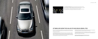 Driver Assistance   46 | 47




                                                    The Lane Departure Warning feature uses a camera near the rear-view mirror to monitor
                                                    road lane markings. If you begin to change lanes without ﬁ rst using the turn signal – a possible
                                                    indicator of drowsiness – the steering wheel discreetly vibrates as a reminder.
                                                       Requires clearly deﬁ nable lane markings that are not obscured by rain, snow, etc. Lane Departure Warning feature
                                                        is not a substitute for the driver’s own responsibility in maintaining safe control of the vehicle.




AT BMW, WE KNOW THE VALUE OF 20/20 REAR VISION, TOO.
Before you can take advantage of a BMW’s razor-sharp handling, you need to know what’s                              Park Distance Control, BMW’s ultrasonic-based parking-assist system, uses audible alert
around you. The  Series offers ingenious features to help you keep track of what’s behind                          tones if you get too close to an obstacle that’s behind or in front of you.
and to the side of your vehicle.
                                                                                                                    The Rear-view Camera shows, on the Control Display, the area behind the vehicle. With Park
Active Blind Spot Detection uses radar sensors at the rear to monitor trafﬁ c in adjacent                           Distance Control, interactive guidelines show if the vehicle will fit into a parking space, and
lanes, covering an area from the driver’s blind spot rearward for nearly    feet. If there is a                  display parking trajectories and turn angles.
vehicle in this critical area, an illuminated triangular warning LED appears in the side-view
mirror. If you activate the turn signal when there is another vehicle in the lane, the LED blinks                   For details on the availability of standard and optional features, please refer to the
and the steering wheel vibrates as a warning not to change lanes.                                                   Standard equipment | Optional equipment charts at the back of this brochure.
 