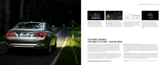 Headlights | BMW Night Vision | Head-up Display             48 | 49




The Night Vision with Pedestrian                                When Night Vision is combined with the                   The Head-up Display shows important driving                 The driver selects the information to be
Detection feature identiﬁ es people and                         Head-up Display, the pedestrian warning is               information directly in front of the driver, so             shown on the Head-up Display, such as
determines their position and distance                          also projected directly into the driver’s ﬁ eld of       concentration remains focused on the road.                  vehicle speed. It can also display Navigation
from the car. Depending on the vehicle’s                        vision. The warning is activated when the car            This increases driver comfort and the safety                system arrows, Check Control information,
speed, a warning is triggered, if necessary.                    is approximately    feet from the pedestrian.         margin for other road users.                                and alerts from the Lane Departure Warning
                                                                                                                                                                                     system.




THE BMW  SERIES:
THE ABILITY TO SEE – AND BE SEEN.
The headlight clusters in the  Series are strikingly designed, with BMW’s signature double                          Night Vision with Pedestrian Detection. Pedestrians are often difﬁ cult to see at night.
lights under a frosted “eyelid.” But the true brilliance of these sculptural forms is in their                       BMW’s Night Vision with Pedestrian Detection features an infrared camera in the front bumper
function. Distinctive Corona headlight-rings that circle all four lamps act as parking lights                        that can scan up to    feet ahead. It detects people as well as the direction of their move-
and, if desired, as Daytime Running Lights. At night, Xenon Adaptive Headlights provide                              ment up to approximately    feet away, and displays their presence on the iDrive screen and
extremely bright, broad illumination; an auto-leveling feature helps keep glare out of the                           Head-up Display (if so equipped). The system gives a visual warning as soon as the pedestrians
eyes of oncoming drivers. What’s around the bend on dark roads? As soon as you begin                                 move towards the road, alerting you to potential dangers signiﬁ cantly earlier, so you can react
to round a corner, Adaptive Headlights show you.                                                                     more quickly.

Using data from on-board sensors and the steering wheel angle to determine the vehicle’s                             Head-up Display. BMW instrumentation is designed to give you important driving information
direction, the feature automatically swivels the lights up to   degrees, following the curves                      at a glance. Taking this convenience one step further, BMW offers the Head-up Display, which
of the road. Cornering Lights illuminate the side of the road up to   degrees when you make                        projects important travel data onto the windshield. It lets you concentrate on the road while
a turn. And don’t worry about turning high beams on and off: Automatic high beams, auto-                             staying informed of everything – your speed, Navigation system arrows, Check Control warnings
matically do that for you, as needed – so you can enjoy the road ahead.                                              and more. You can also adjust the display for brightness, or turn it off.


For details on the availability of standard and optional features, please refer to the                                  Under optimal road conditions. Night Vision performance is also limited by rain, fog, humidity and other weather
Standard equipment | Optional equipment charts at the back of this brochure.                                             conditions.
 